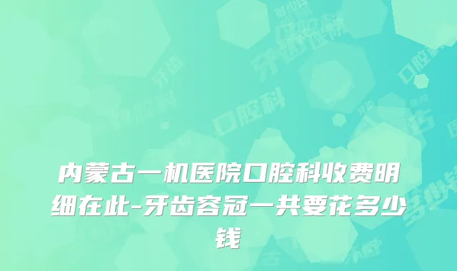 内蒙古一机医院口腔科收费明细在此-牙齿容冠一共要花多少钱