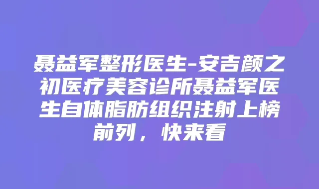 聂益军整形医生-安吉颜之初医疗美容诊所聂益军医生自体脂肪组织注射上榜前列,快来看