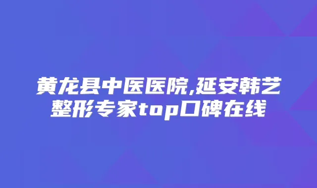 黄龙县中医医院,延安韩艺整形专家top口碑在线