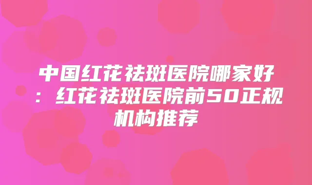 中国红花祛斑医院哪家好：红花祛斑医院前50正规机构推荐