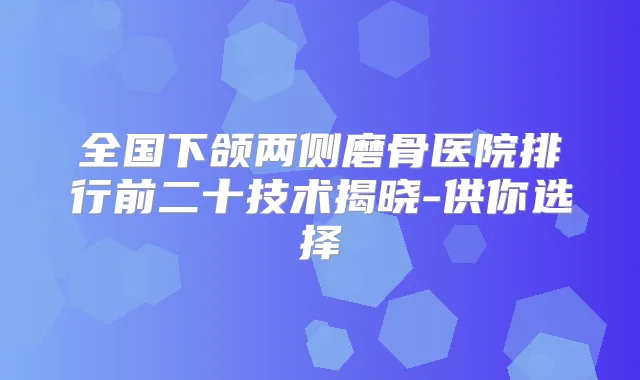 全国下颌两侧磨骨医院排行前二十技术揭晓-供你选择