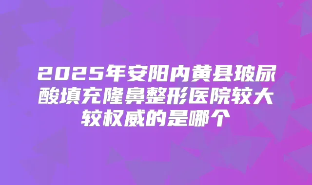 2025年安阳内黄县玻尿酸填充隆鼻整形医院较大较的是哪个