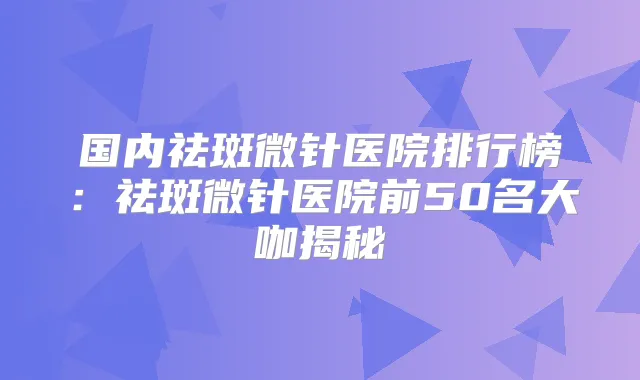国内祛斑微针医院排行榜:祛斑微针医院前50名大咖揭秘