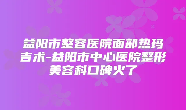 益阳市整容医院面部热玛吉术-益阳市中心医院整形美容科口碑火了