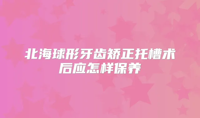 北海球形牙齿矫正托槽术后应怎样保养