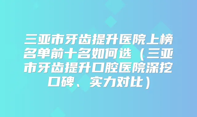 三亚市牙齿提升医院上榜名单前十名如何选(三亚市牙齿提升口腔医院深挖口碑、实力对比)