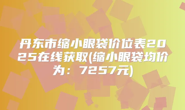 丹东市缩小眼袋价位表2025在线获取(缩小眼袋均价为：7257元)
