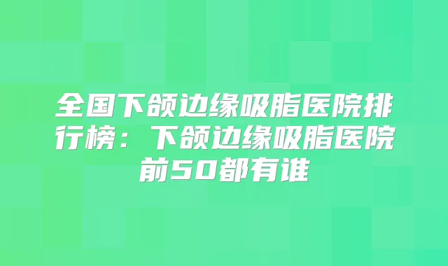 全国下颌边缘吸脂医院排行榜:下颌边缘吸脂医院前50都有谁