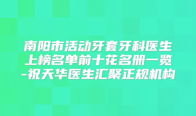 南阳市活动牙套牙科医生上榜名单前十花名册一览-祝天华医生汇聚正规机构