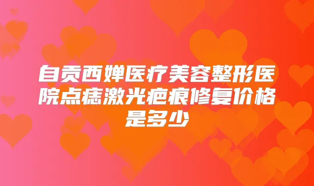 自贡西婵医疗美容整形医院点痣激光疤痕修复价格是多少