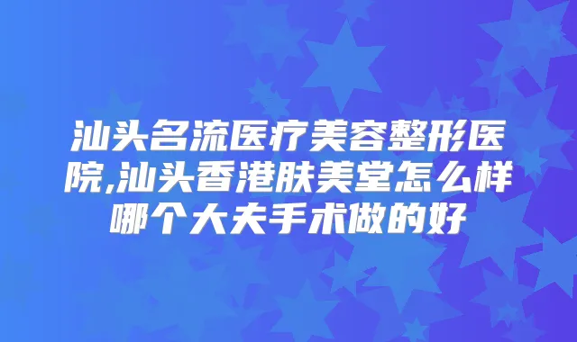汕头名流医疗美容整形医院,汕头香港肤美堂怎么样哪个大夫手术做的好