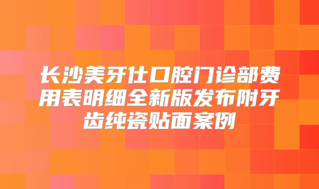 长沙美牙仕口腔门诊部费用表明细全新版发布附牙齿纯瓷贴面案例