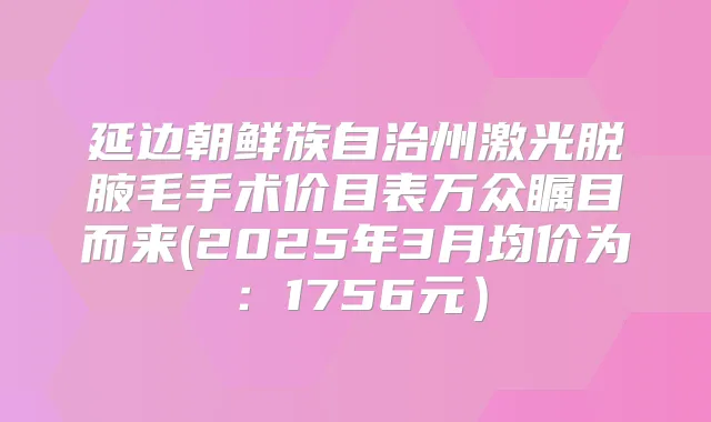 延边朝鲜族自治州激光脱腋毛手术价目表万众瞩目而来(2025年3月均价为：1756元）