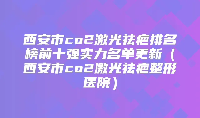 西安市co2激光祛疤排名榜前十强实力名单更新（西安市co2激光祛疤整形医院）