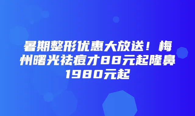 暑期整形优惠大放送!梅州曙光祛痘才88元起隆鼻1980元起