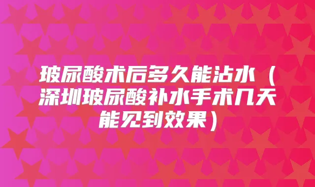 玻尿酸术后多久能沾水(深圳玻尿酸补水手术几天能见到效果)