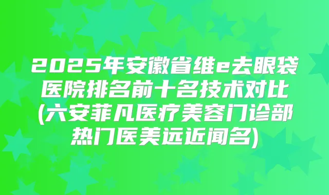 2025年安徽省维e去眼袋医院排名前十名技术对比(六安菲凡医疗美容门诊部热门医美远近闻名)