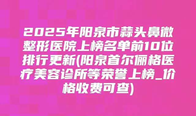 2025年阳泉市蒜头鼻微整形医院上榜名单前10位排行更新(阳泉首尔俪格医疗美容诊所等荣誉上榜_价格收费可查)