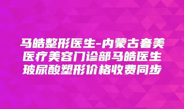 马皓整形医生-内蒙古奢美医疗美容门诊部马皓医生玻尿酸塑形价格收费同步
