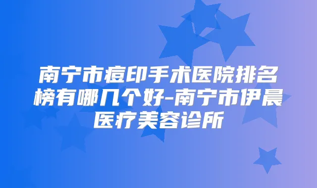 南宁市痘印手术医院排名榜有哪几个好-南宁市伊晨医疗美容诊所