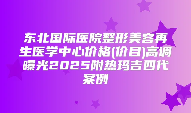 东北国际医院整形美容再生医学中心价格(价目)高调曝光2025附热玛吉四代案例