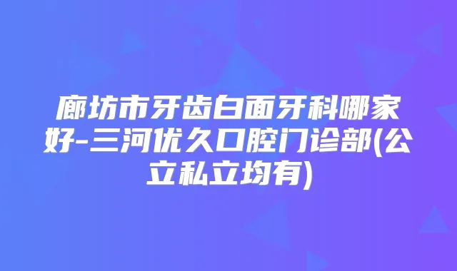 廊坊市牙齿白面牙科哪家好-三河优久口腔门诊部(公立私立均有)