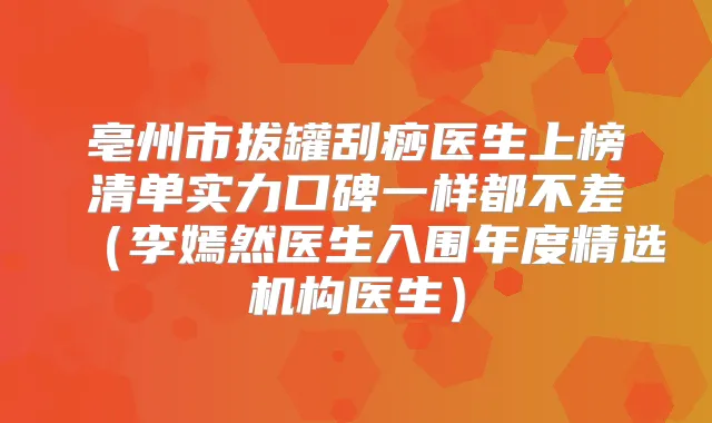 亳州市拔罐刮痧医生上榜清单实力口碑一样都不差(李嫣然医生入围年度精选机构医生)