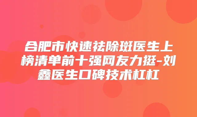 合肥市快速祛除斑医生上榜清单前十强网友力挺-刘鑫医生口碑技术杠杠