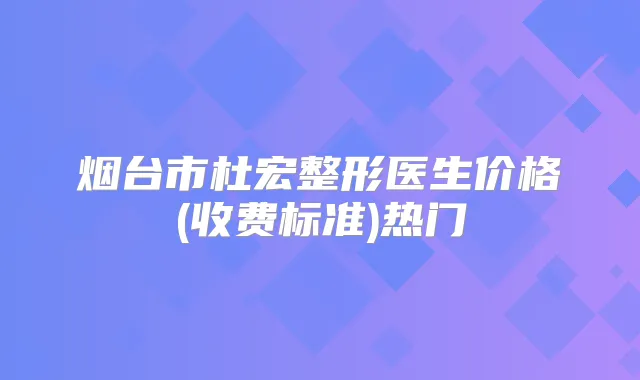 烟台市杜宏整形医生价格(收费标准)热门
