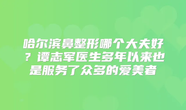 哈尔滨鼻整形哪个大夫好?谭志军医生多年以来也是服务了众多的爱美者