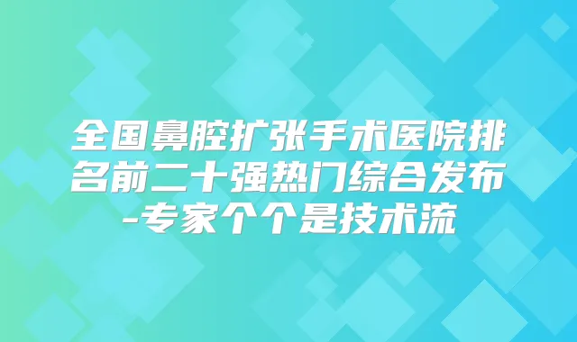 全国鼻腔扩张手术医院排名前二十强热门综合发布-专家个个是技术流