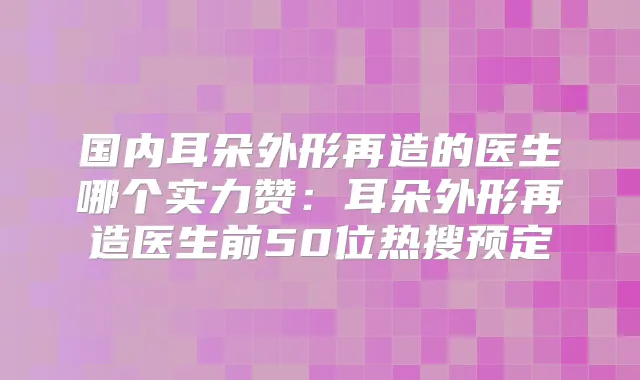 国内耳朵外形再造的医生哪个实力赞：耳朵外形再造医生前50位热搜预定
