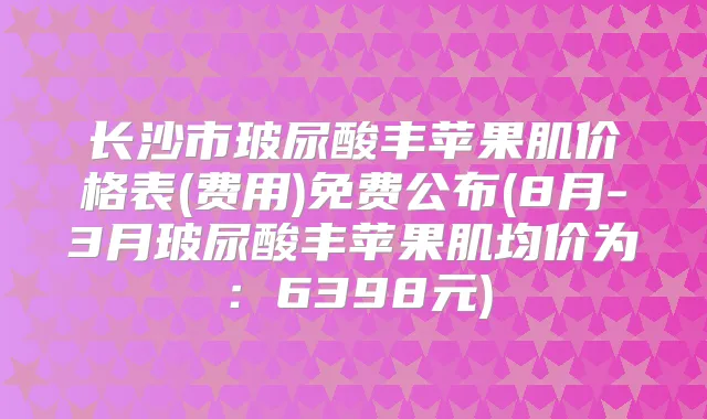 长沙市玻尿酸丰苹果肌价格表(费用)免费公布(8月-3月玻尿酸丰苹果肌均价为：6398元)