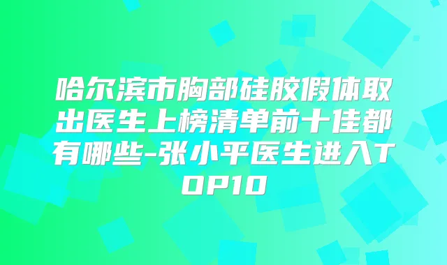 哈尔滨市胸部硅胶假体取出医生上榜清单前十佳都有哪些-张小平医生进入TOP10
