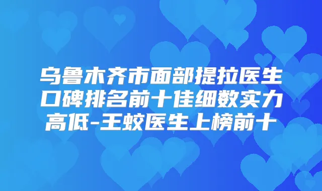 乌鲁木齐市面部提拉医生口碑排名前十佳细数实力高低-王蛟医生上榜前十