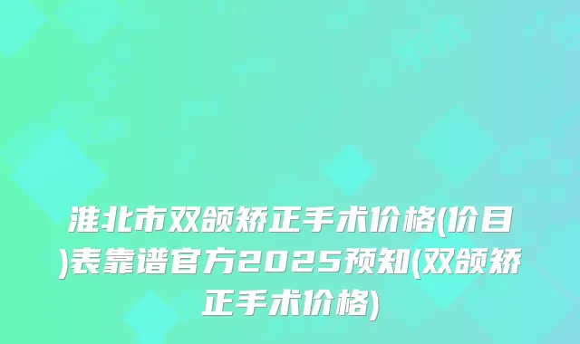 淮北市双颌矫正手术价格(价目)表靠谱官方2025预知(双颌矫正手术价格)