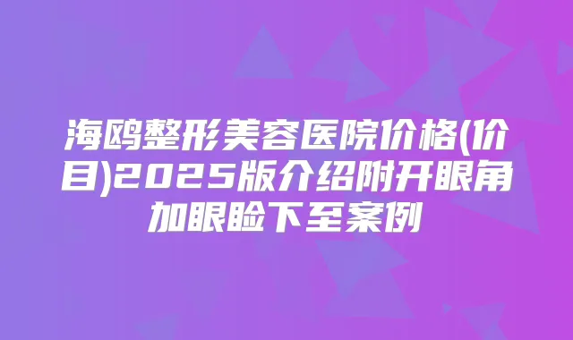 海鸥整形美容医院价格(价目)2025版介绍附开眼角加眼睑下至案例