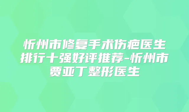 忻州市修复手术伤疤医生排行十强好评推荐-忻州市贾亚丁整形医生
