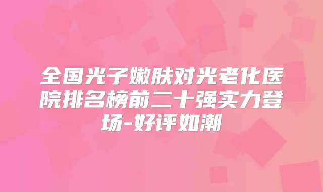 全国光子嫩肤对光老化医院排名榜前二十强实力登场-好评如潮