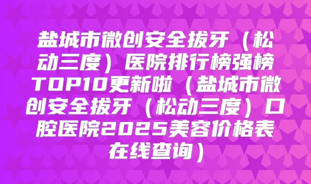 盐城市微创安全拔牙（松动三度）医院排行榜强榜TOP10更新啦（盐城市微创安全拔牙（松动三度）口腔医院2025美容价格表在线查询）