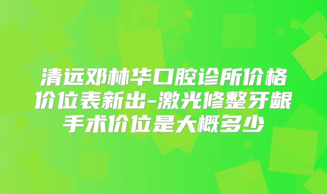 清远邓林华口腔诊所价格价位表新出-激光修整牙龈手术价位是大概多少