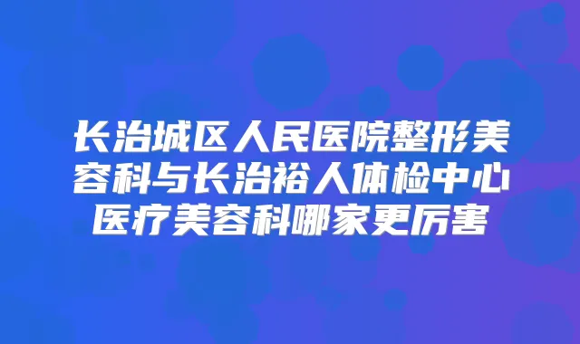长治城区人民医院整形美容科与长治裕人体检中心医疗美容科哪家更厉害