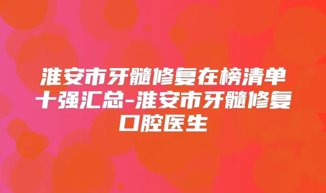 淮安市牙髓修复在榜清单十强汇总-淮安市牙髓修复口腔医生