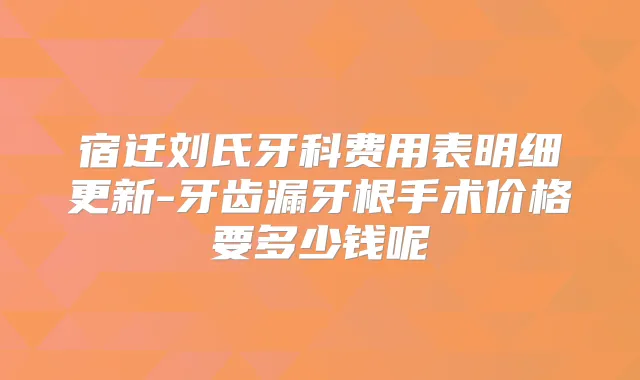 宿迁刘氏牙科费用表明细更新-牙齿漏牙根手术价格要多少钱呢