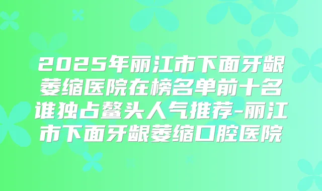2025年丽江市下面牙龈萎缩医院在榜名单前十名谁独占鳌头人气推荐-丽江市下面牙龈萎缩口腔医院