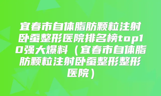 宜春市自体脂肪颗粒注射卧蚕整形医院排名榜top10强大爆料(宜春市自体脂肪颗粒注射卧蚕整形整形医院)