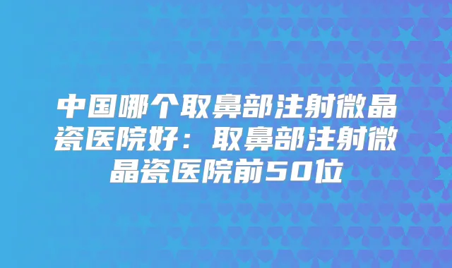 中国哪个取鼻部注射微晶瓷医院好:取鼻部注射微晶瓷医院前50位