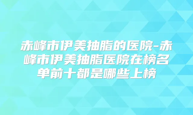 赤峰市伊美抽脂的医院-赤峰市伊美抽脂医院在榜名单前十都是哪些上榜