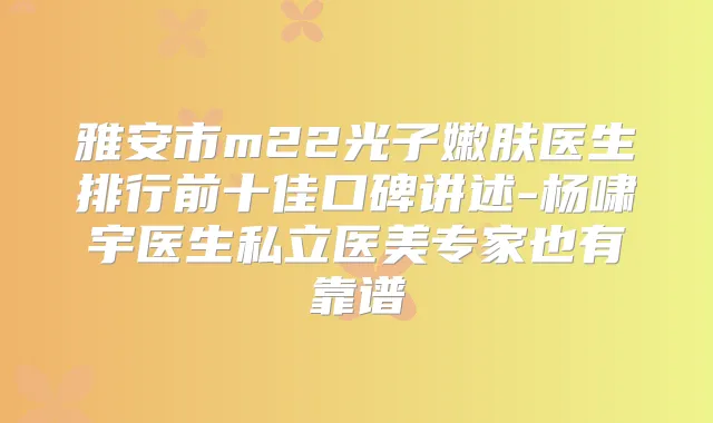 雅安市m22光子嫩肤医生排行前十佳口碑讲述-杨啸宇医生私立医美专家也有靠谱