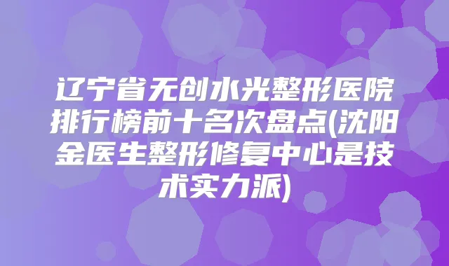 辽宁省无创水光整形医院排行榜前十名次盘点(沈阳金医生整形修复中心是技术实力派)